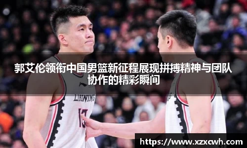郭艾伦领衔中国男篮新征程展现拼搏精神与团队协作的精彩瞬间